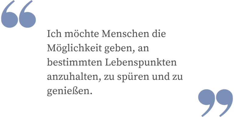 ch möchte Menschen die Möglichkeiten geben an bestimmten Lebenspunkten anzuhalten, zu spüren und zu genießen.